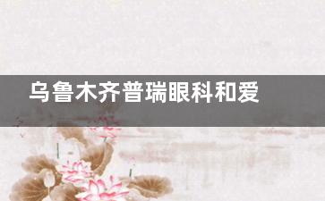 乌鲁木齐普瑞眼科和爱尔眼科哪家好？对比医院资质|诊疗特色|收费|患者口碑等信息